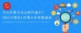 今の対策方法は時代遅れ？！SEOの現状と対策の共有勉強会【3月22日(水)14:00】